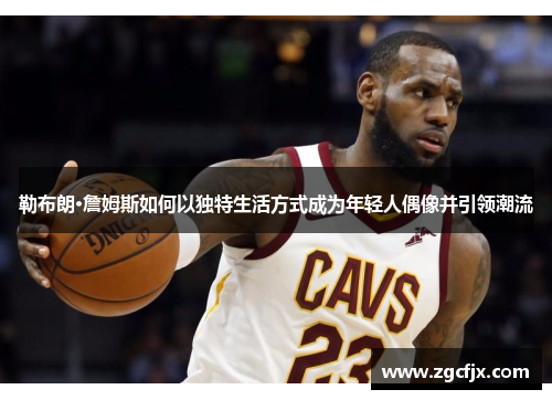 勒布朗·詹姆斯如何以独特生活方式成为年轻人偶像并引领潮流
