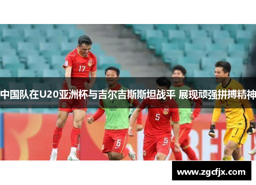 中国队在U20亚洲杯与吉尔吉斯斯坦战平 展现顽强拼搏精神