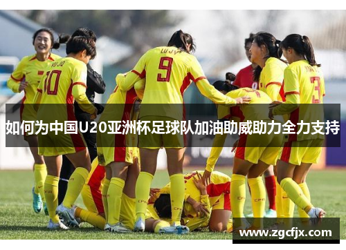 如何为中国U20亚洲杯足球队加油助威助力全力支持