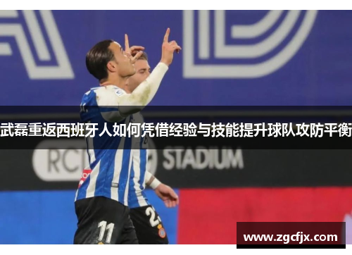武磊重返西班牙人如何凭借经验与技能提升球队攻防平衡